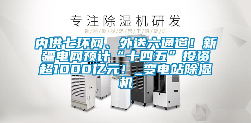 內(nèi)供七環(huán)網(wǎng)、外送六通道！新疆電網(wǎng)預(yù)計(jì)“十四五”投資超1000億元！_變電站除濕機(jī)
