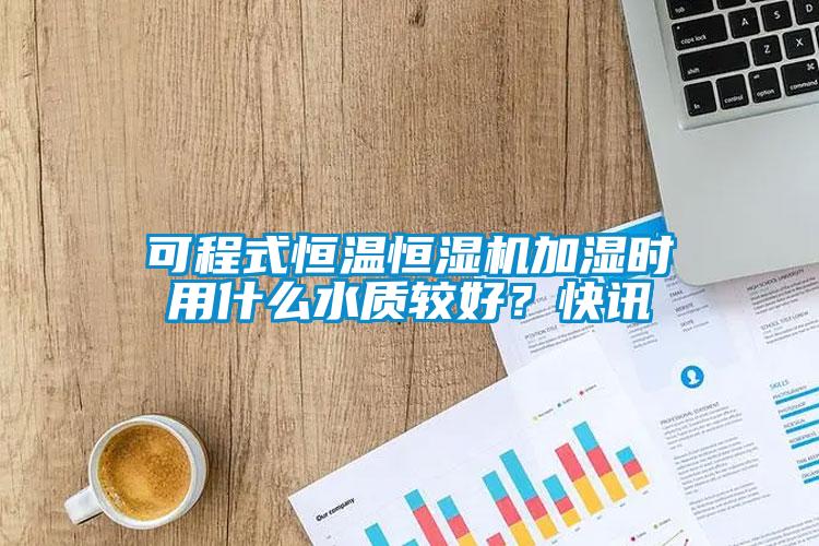 可程式恒溫恒濕機加濕時用什么水質較好？快訊